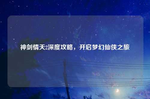 神剑情天2深度攻略，开启梦幻仙侠之旅