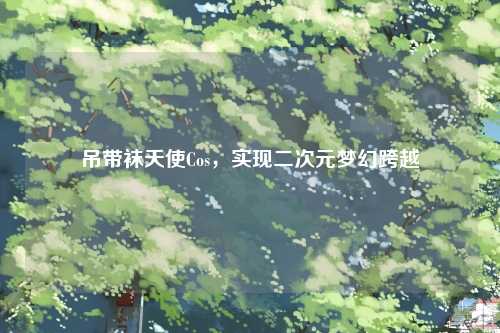 吊带袜天使Cos，实现二次元梦幻跨越