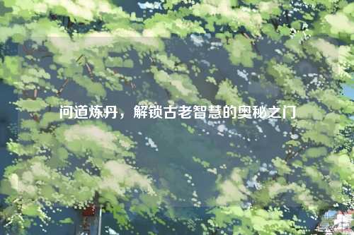 问道炼丹，解锁古老智慧的奥秘之门