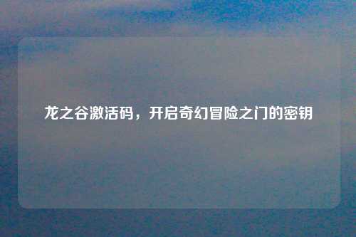 龙之谷激活码，开启奇幻冒险之门的密钥