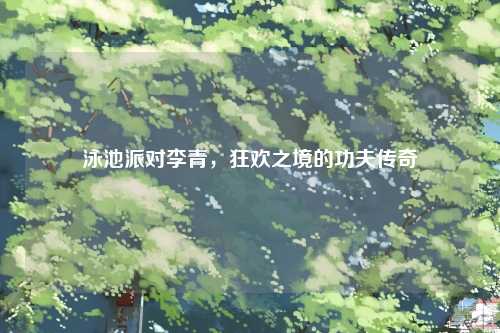 泳池派对李青，狂欢之境的功夫传奇