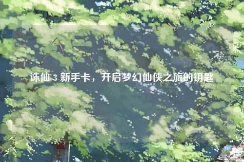 诛仙 3 新手卡，开启梦幻仙侠之旅的钥匙