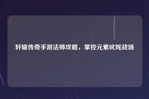 轩辕传奇手游法师攻略，掌控元素叱咤战场