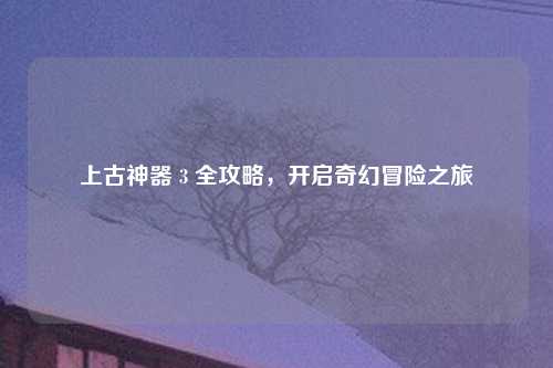 上古神器 3 全攻略，开启奇幻冒险之旅