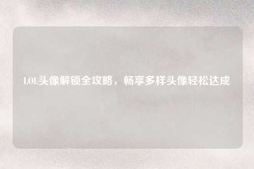 LOL头像解锁全攻略，畅享多样头像轻松达成