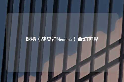 探秘〈战女神Memoria〉奇幻世界