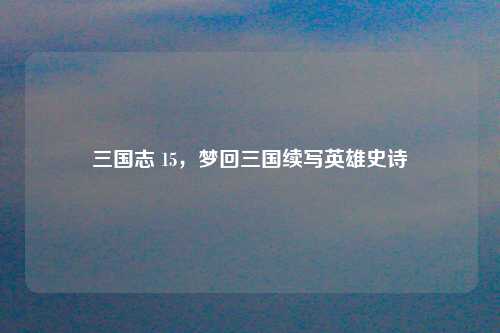 三国志 15，梦回三国续写英雄史诗