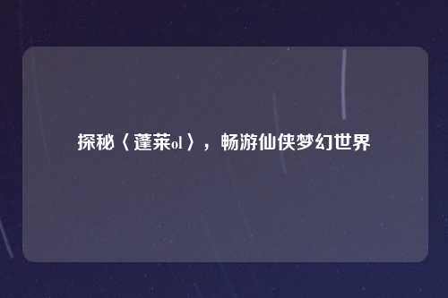 探秘〈蓬莱ol〉，畅游仙侠梦幻世界
