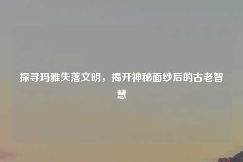 探寻玛雅失落文明，揭开神秘面纱后的古老智慧