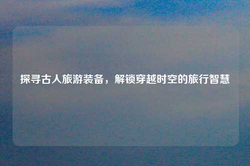 探寻古人旅游装备，解锁穿越时空的旅行智慧