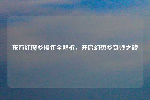 东方红魔乡操作全解析，开启幻想乡奇妙之旅
