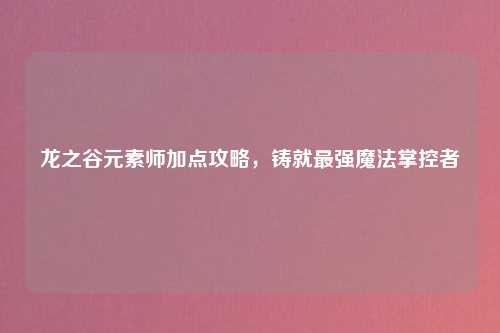龙之谷元素师加点攻略，铸就最强魔法掌控者
