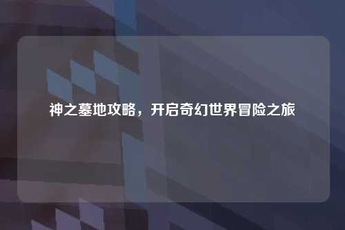 神之墓地攻略，开启奇幻世界冒险之旅