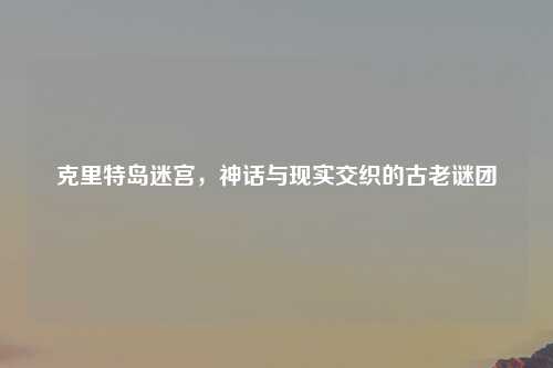 克里特岛迷宫，神话与现实交织的古老谜团