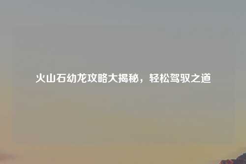 火山石幼龙攻略大揭秘，轻松驾驭之道