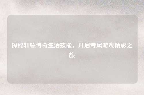 探秘轩辕传奇生活技能，开启专属游戏精彩之旅