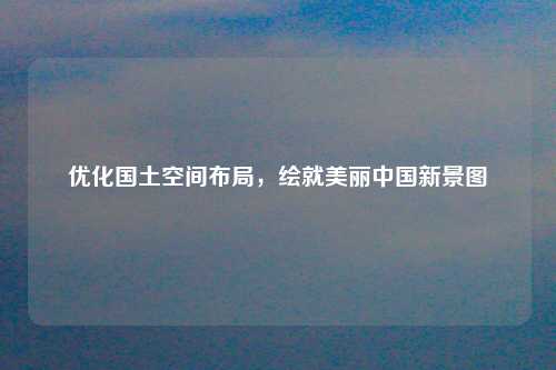 优化国土空间布局，绘就美丽中国新景图