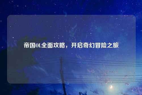 帝国OL全面攻略，开启奇幻冒险之旅