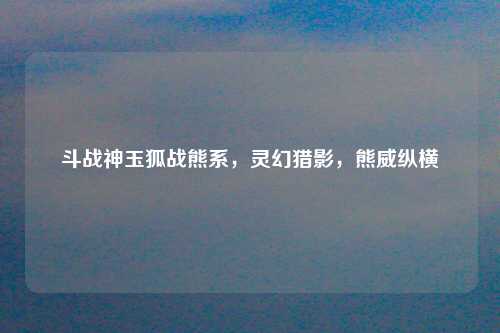 斗战神玉狐战熊系，灵幻猎影，熊威纵横