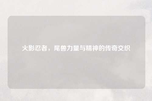 火影忍者，尾兽力量与精神的传奇交织