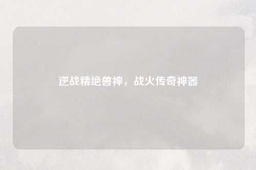 逆战精绝兽神，战火传奇神器