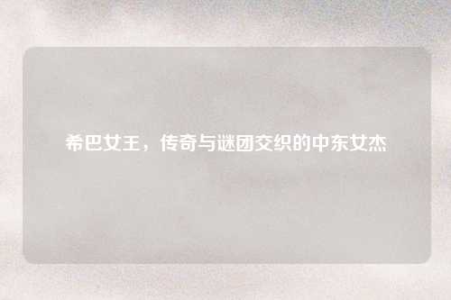 希巴女王，传奇与谜团交织的中东女杰