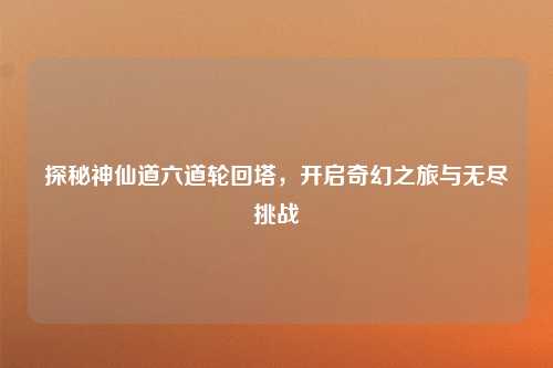探秘神仙道六道轮回塔，开启奇幻之旅与无尽挑战