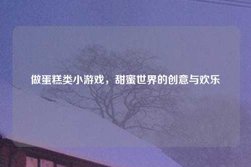 做蛋糕类小游戏，甜蜜世界的创意与欢乐