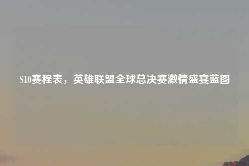 S10赛程表，英雄联盟全球总决赛激情盛宴蓝图