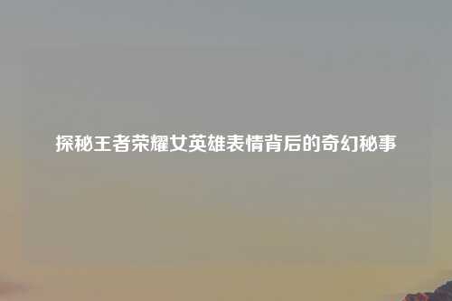 探秘王者荣耀女英雄表情背后的奇幻秘事