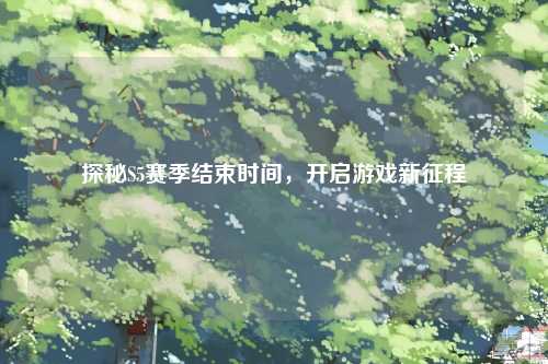 探秘S5赛季结束时间，开启游戏新征程