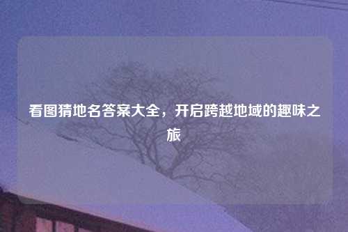 看图猜地名答案大全，开启跨越地域的趣味之旅