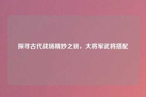 探寻古代战场精妙之钥，大将军武将搭配