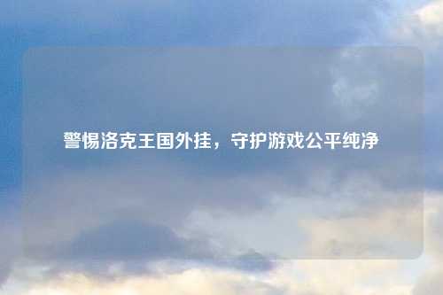 警惕洛克王国外挂，守护游戏公平纯净