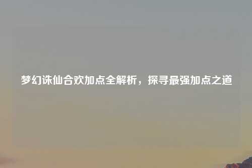 梦幻诛仙合欢加点全解析，探寻最强加点之道