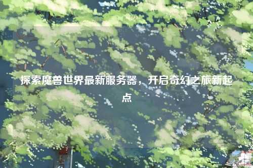 探索魔兽世界最新服务器，开启奇幻之旅新起点