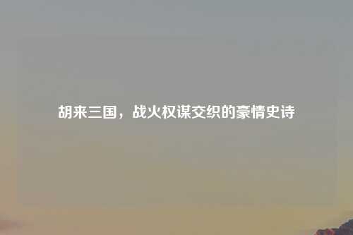 胡来三国，战火权谋交织的豪情史诗