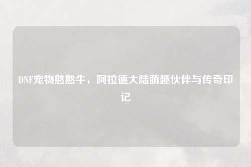 DNF宠物憨憨牛，阿拉德大陆萌趣伙伴与传奇印记
