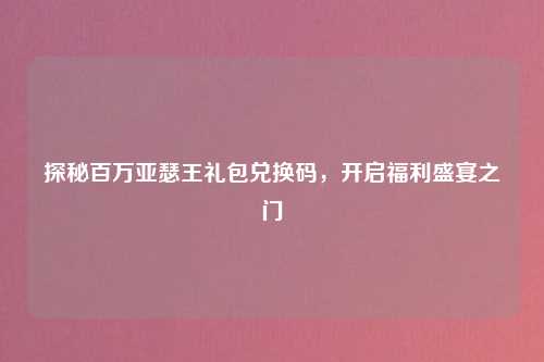 探秘百万亚瑟王礼包兑换码，开启福利盛宴之门