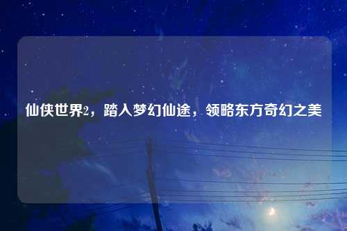 仙侠世界2，踏入梦幻仙途，领略东方奇幻之美