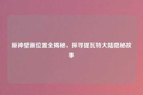 原神壁画位置全揭秘，探寻提瓦特大陆隐秘故事