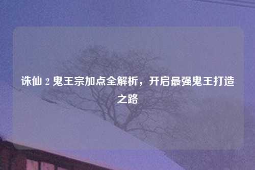 诛仙 2 鬼王宗加点全解析，开启最强鬼王打造之路