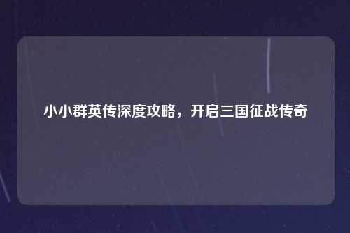 小小群英传深度攻略，开启三国征战传奇