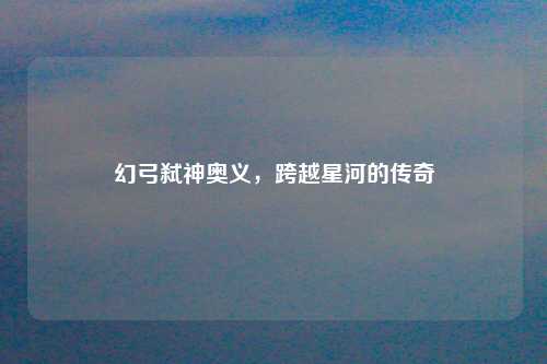幻弓弑神奥义，跨越星河的传奇