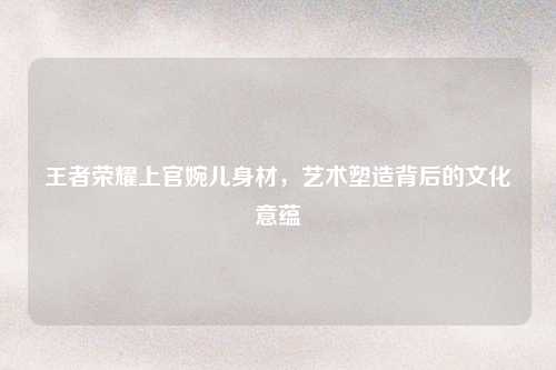 王者荣耀上官婉儿身材，艺术塑造背后的文化意蕴