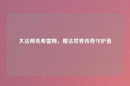 大法师克希雷姆，魔法世界传奇守护者