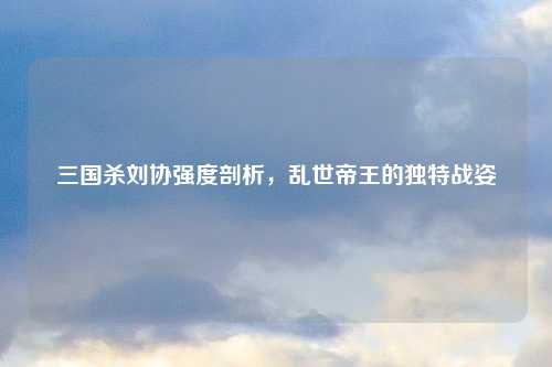 三国杀刘协强度剖析，乱世帝王的独特战姿