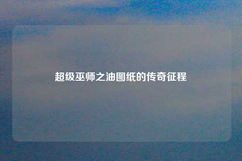 超级巫师之油图纸的传奇征程