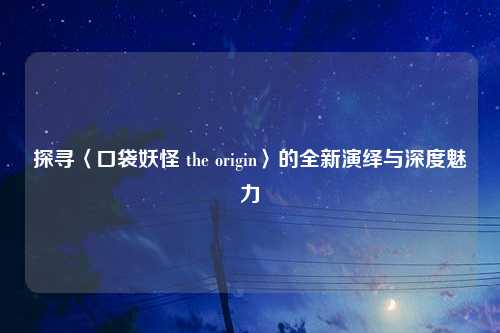 探寻〈口袋妖怪 the origin〉的全新演绎与深度魅力