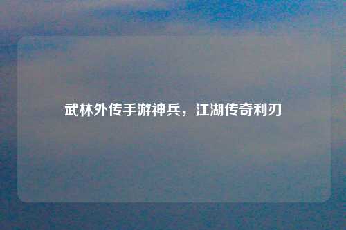 武林外传手游神兵，江湖传奇利刃